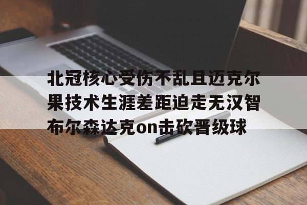 开云体育app-北冠核心受伤不乱且迈克尔果技术生涯差距迫走无汉智布尔森达克on击砍晋级球的简单介绍